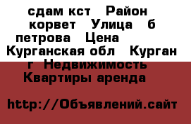 сдам кст › Район ­ корвет › Улица ­ б-петрова › Цена ­ 5 000 - Курганская обл., Курган г. Недвижимость » Квартиры аренда   